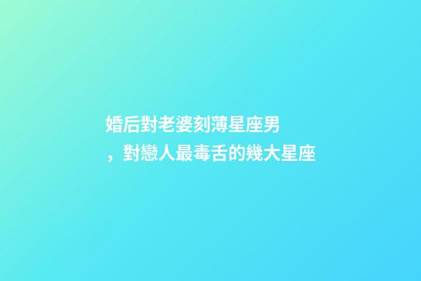 婚后對老婆刻薄星座男，對戀人最毒舌的幾大星座
